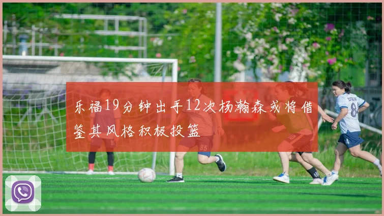 乐福19分钟出手12次杨瀚森或将借鉴其风格积极投篮