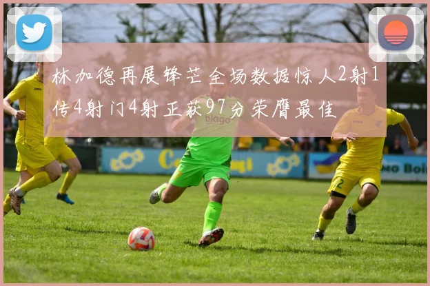 林加德再展锋芒全场数据惊人2射1传4射门4射正获97分荣膺最佳