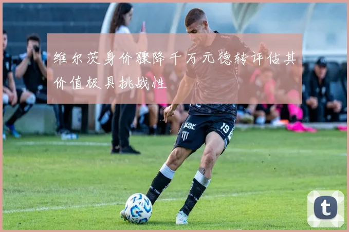 维尔茨身价骤降千万元德转评估其价值极具挑战性