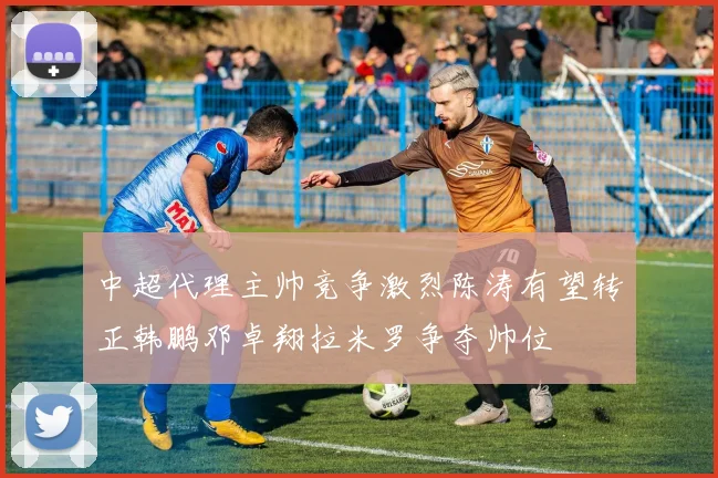 中超代理主帅竞争激烈陈涛有望转正韩鹏邓卓翔拉米罗争夺帅位