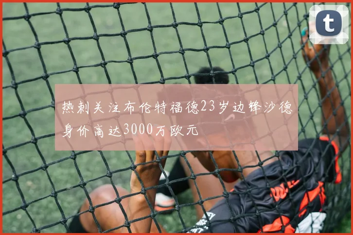 热刺关注布伦特福德23岁边锋沙德身价高达3000万欧元