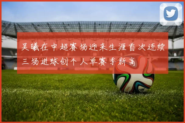 吴曦在中超赛场迎来生涯首次连续三场进球创个人单赛季新高
