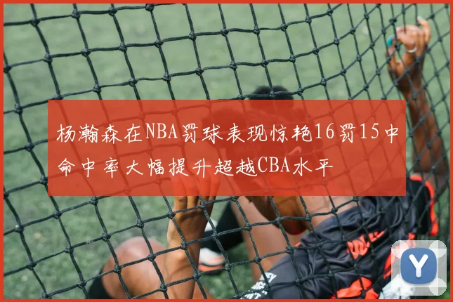 杨瀚森在NBA罚球表现惊艳16罚15中命中率大幅提升超越CBA水平