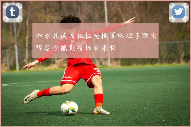 加尔扎谈马祖拉轮换策略坦言跌出阵容也能期待机会来临