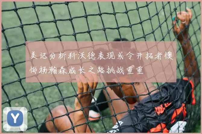 美记分析科沃德表现或令开拓者懊悔杨瀚森成长之路挑战重重