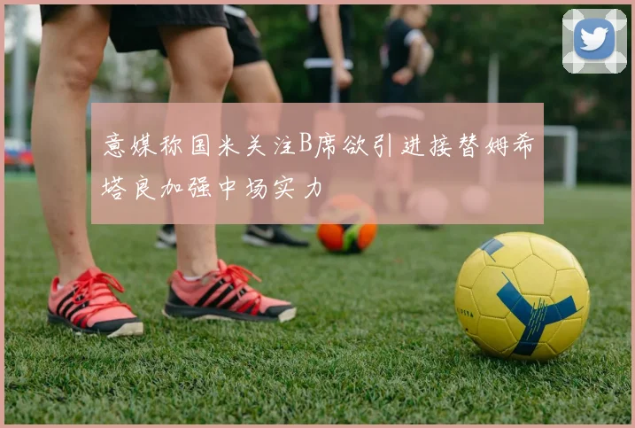 意媒称国米关注B席欲引进接替姆希塔良加强中场实力