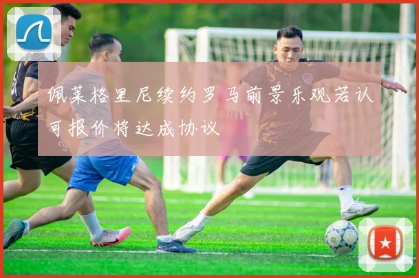 佩莱格里尼续约罗马前景乐观若认可报价将达成协议