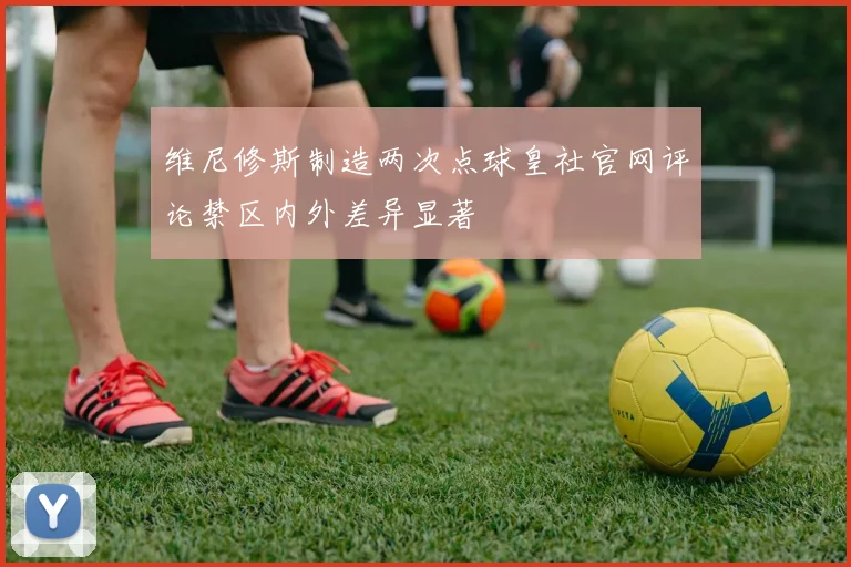 维尼修斯制造两次点球皇社官网评论禁区内外差异显著