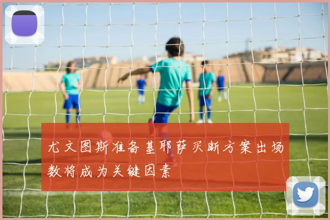 尤文图斯准备基耶萨买断方案出场数将成为关键因素