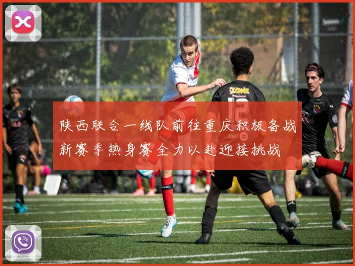 陕西联合一线队前往重庆积极备战新赛季热身赛全力以赴迎接挑战