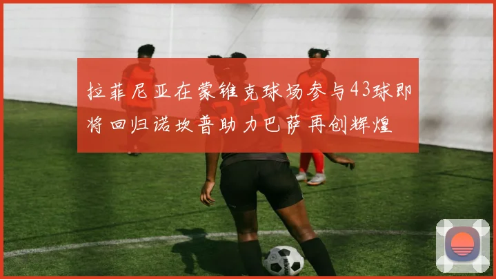 拉菲尼亚在蒙锥克球场参与43球即将回归诺坎普助力巴萨再创辉煌