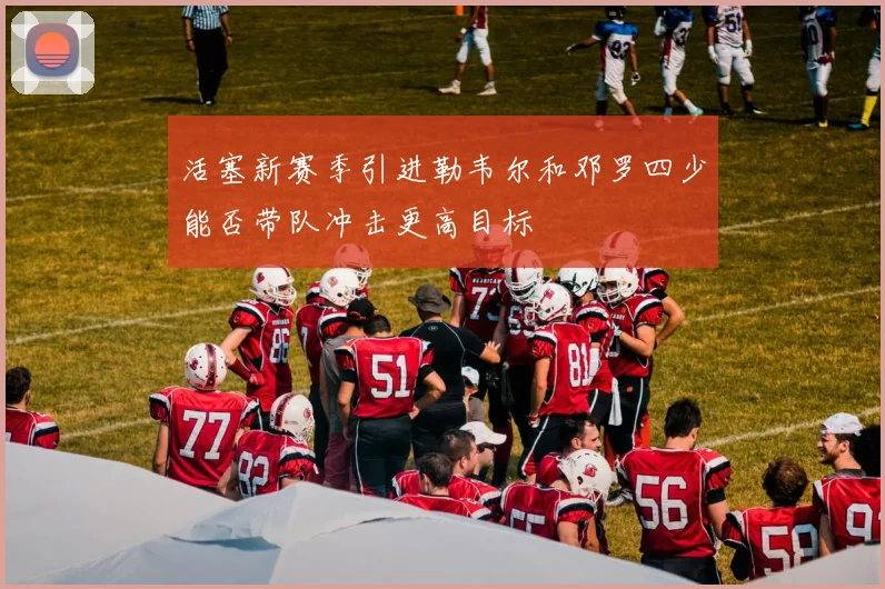 活塞新赛季引进勒韦尔和邓罗四少能否带队冲击更高目标