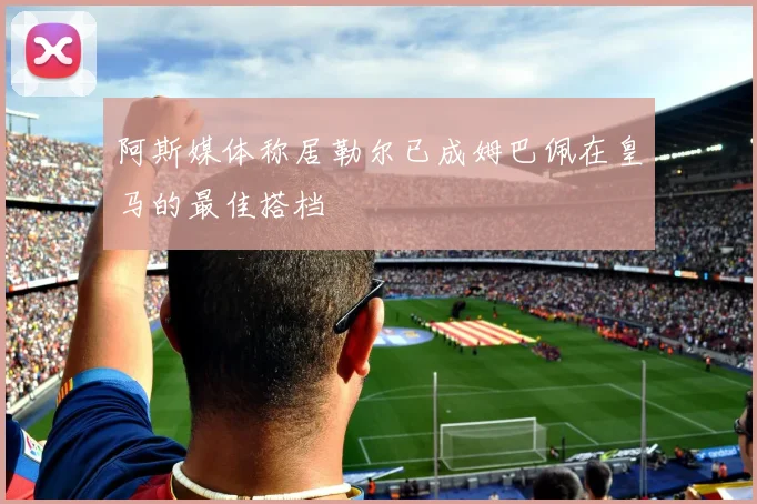 阿斯媒体称居勒尔已成姆巴佩在皇马的最佳搭档