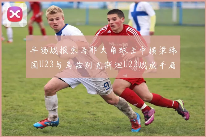 半场战报朱马耶夫角球击中横梁韩国U23与乌兹别克斯坦U23战成平局