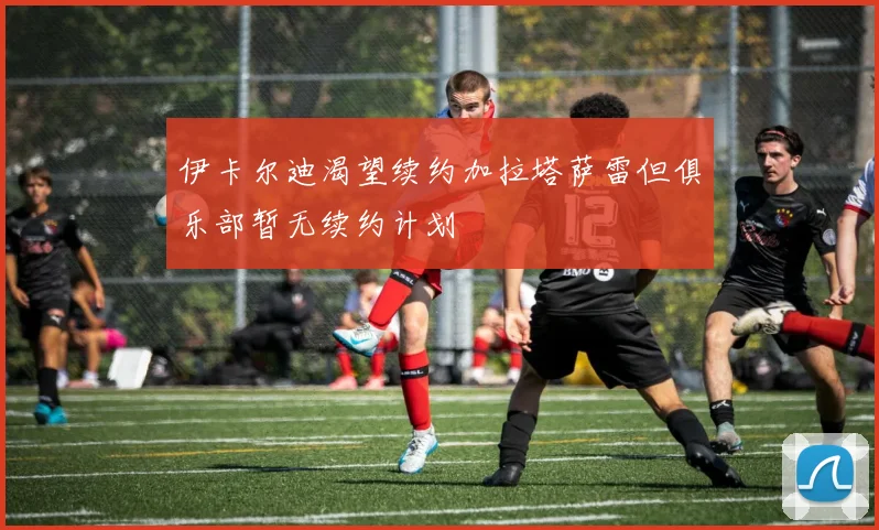 伊卡尔迪渴望续约加拉塔萨雷但俱乐部暂无续约计划