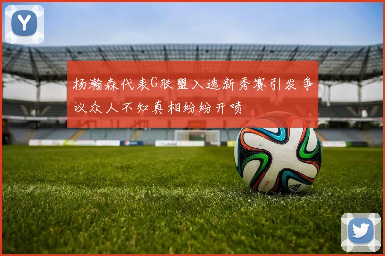 杨瀚森代表G联盟入选新秀赛引发争议众人不知真相纷纷开喷