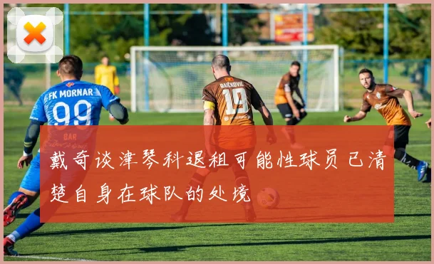 戴奇谈津琴科退租可能性球员已清楚自身在球队的处境
