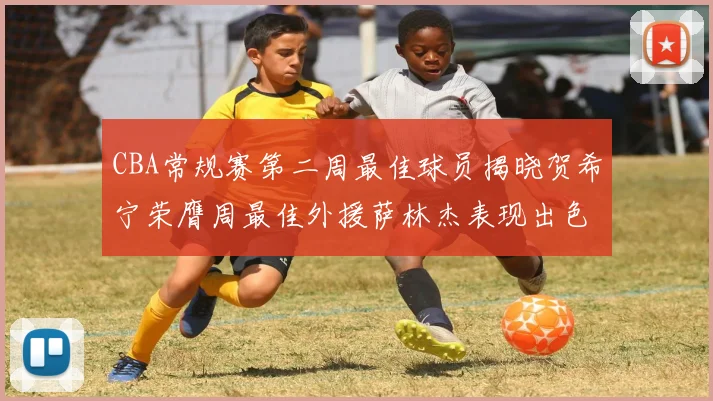 CBA常规赛第二周最佳球员揭晓贺希宁荣膺周最佳外援萨林杰表现出色