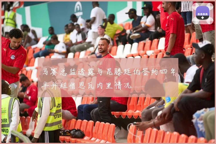 马赛总监透露与昆滕廷伯签约四年半并租借恩瓦内里情况