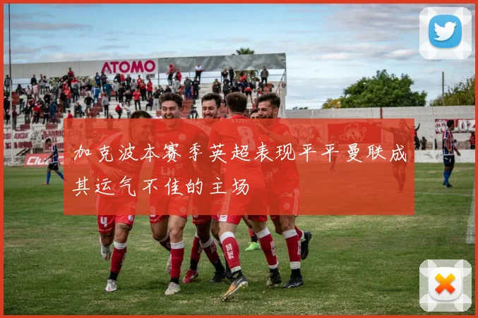 加克波本赛季英超表现平平曼联成其运气不佳的主场