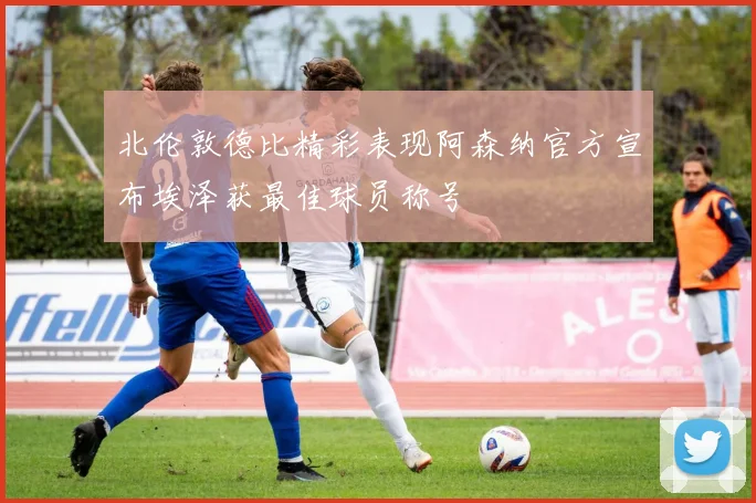 北伦敦德比精彩表现阿森纳官方宣布埃泽获最佳球员称号