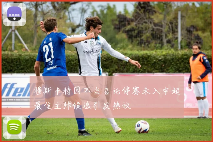 穆斯卡特因不当言论停赛未入中超最佳主帅候选引发热议
