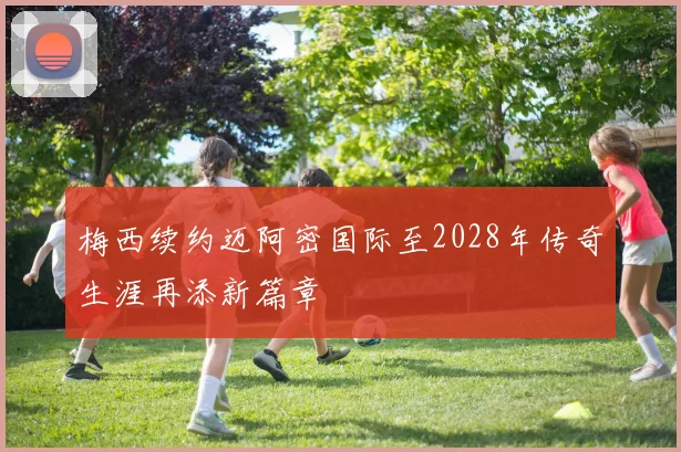 梅西续约迈阿密国际至2028年传奇生涯再添新篇章