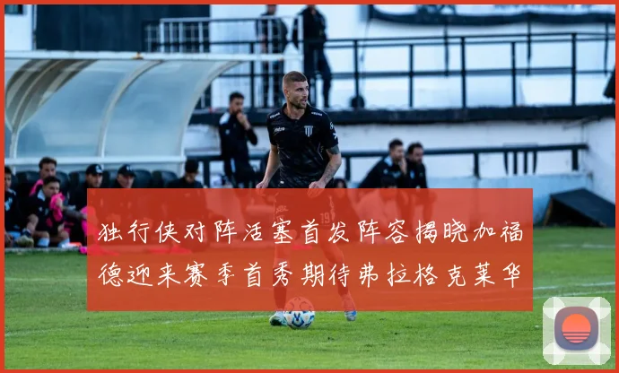 独行侠对阵活塞首发阵容揭晓加福德迎来赛季首秀期待弗拉格克莱华盛顿克里斯蒂表现