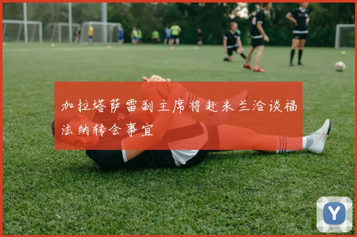 加拉塔萨雷副主席将赴米兰洽谈福法纳转会事宜