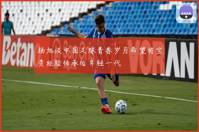 杨旭谈中国足球青春岁月希望将宝贵经验传承给年轻一代