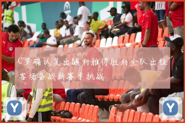 C罗确认复出随利雅得胜利全队出征客场备战新赛季挑战