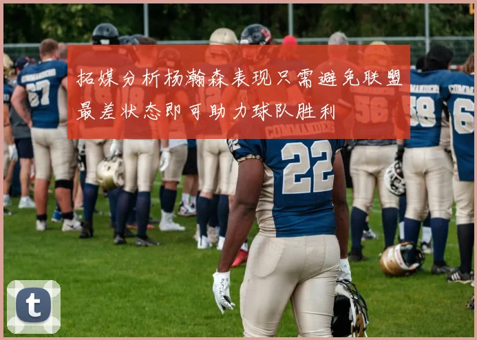 拓媒分析杨瀚森表现只需避免联盟最差状态即可助力球队胜利