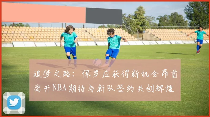 追梦之路：保罗应获得新机会昂首离开NBA期待与新队签约共创辉煌