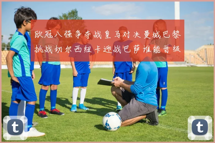 欧冠八强争夺战皇马对决曼城巴黎挑战切尔西纽卡迎战巴萨谁能晋级