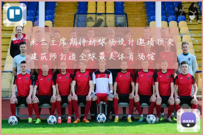 米兰主席期待新球场设计邀请顶尖建筑师打造全球最美体育场馆