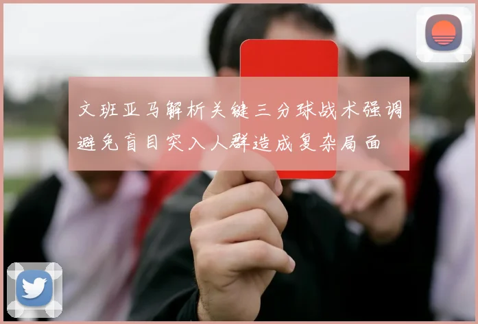 文班亚马解析关键三分球战术强调避免盲目突入人群造成复杂局面