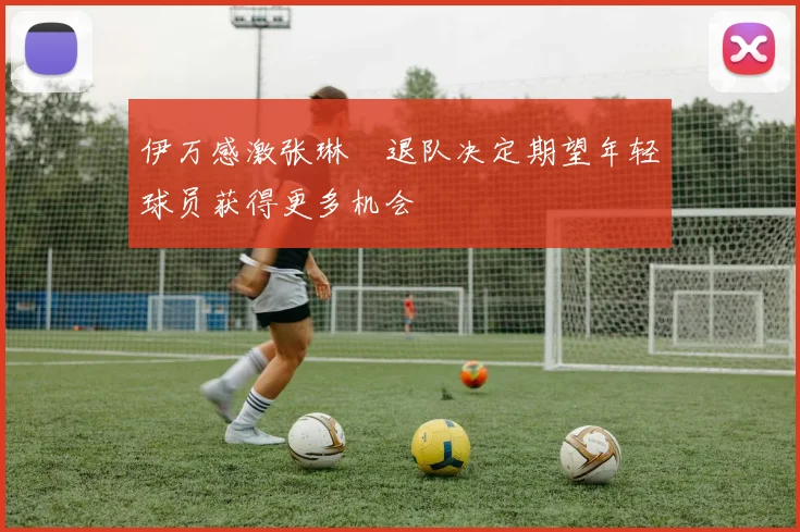伊万感激张琳芃退队决定期望年轻球员获得更多机会