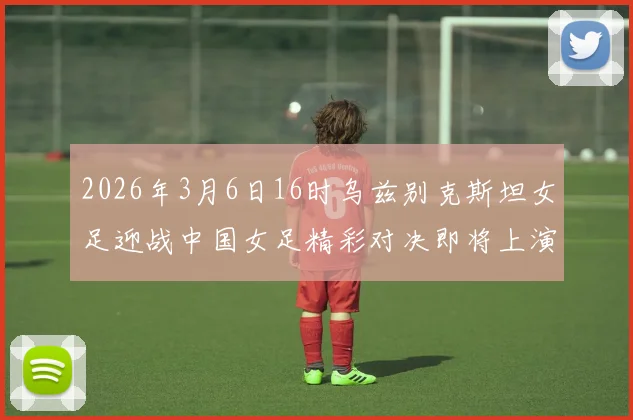 2026年3月6日16时乌兹别克斯坦女足迎战中国女足精彩对决即将上演