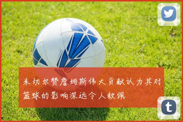 米切尔赞詹姆斯伟大贡献认为其对篮球的影响深远令人钦佩