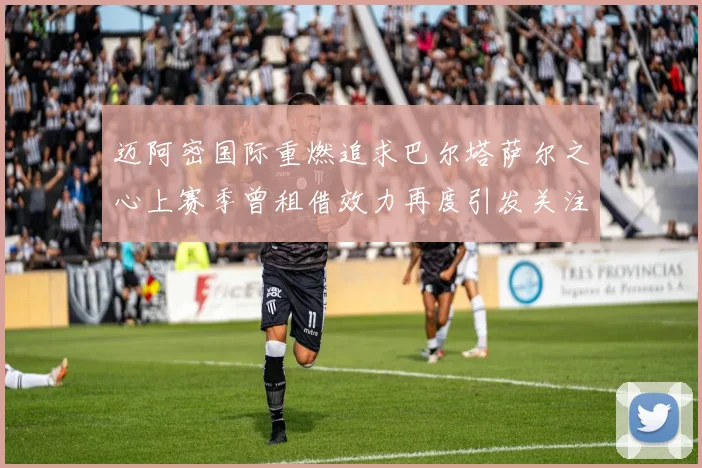 迈阿密国际重燃追求巴尔塔萨尔之心上赛季曾租借效力再度引发关注