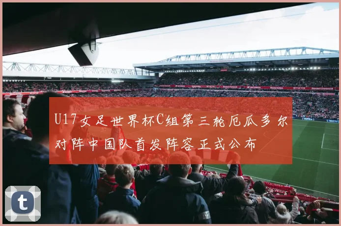 U17女足世界杯C组第三轮厄瓜多尔对阵中国队首发阵容正式公布