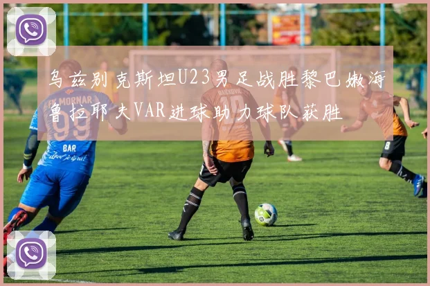 乌兹别克斯坦U23男足战胜黎巴嫩海鲁拉耶夫VAR进球助力球队获胜