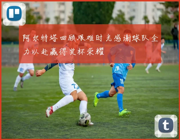阿尔特塔回顾艰难时光感谢球队全力以赴赢得奖杯荣耀